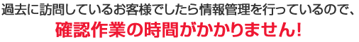 過去に訪問しているお客様でしたら情報管理を行っているので、確認作業の時間がかかりません！