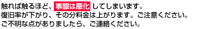 触れば触るほど、事態は悪化 してしまいます。復旧率が下がり、その分料金は上がります。ご注意ください。ご不明な点がありましたら、ご連絡ください。