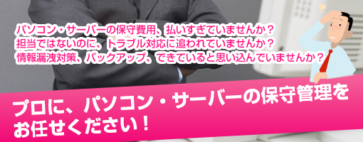 パソコン・サーバーの保守費用、払いすぎていませんか？担当ではないのに、トラブル対応に追われていませんか？情報漏洩対策、バックアップ、できていると思い込んでいませんか？プロに、パソコン・サーバーの保守管理をお任せください！