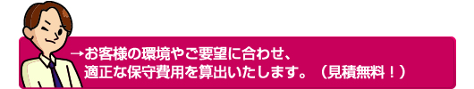 →お客様の環境やご要望に合わせ、適正な保守費用を算出いたします。（見積無料！）