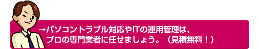 →パソコントラブル対応やITの運用管理は、プロの専門業者に任せましょう。（見積無料！）