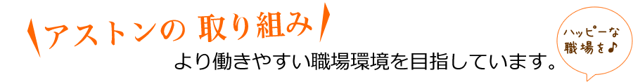 アストンの 取り組み より働きやすい職場環境を目指しています。